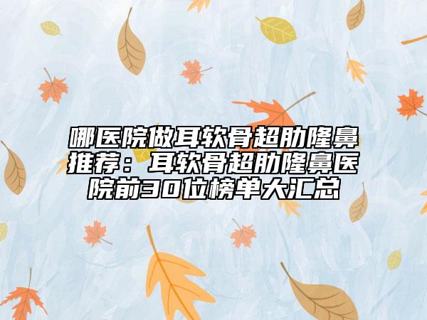 哪醫(yī)院做耳軟骨超肋隆鼻推薦：耳軟骨超肋隆鼻醫(yī)院前30位榜單大匯總