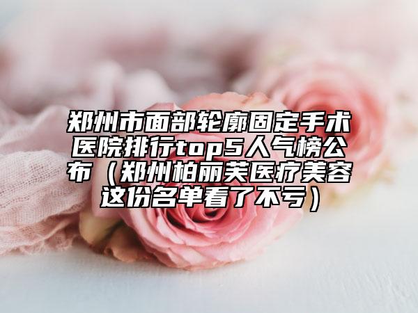 鄭州市面部輪廓固定手術(shù)醫(yī)院排行top5人氣榜公布（鄭州柏麗芙醫(yī)療美容這份名單看了不虧）