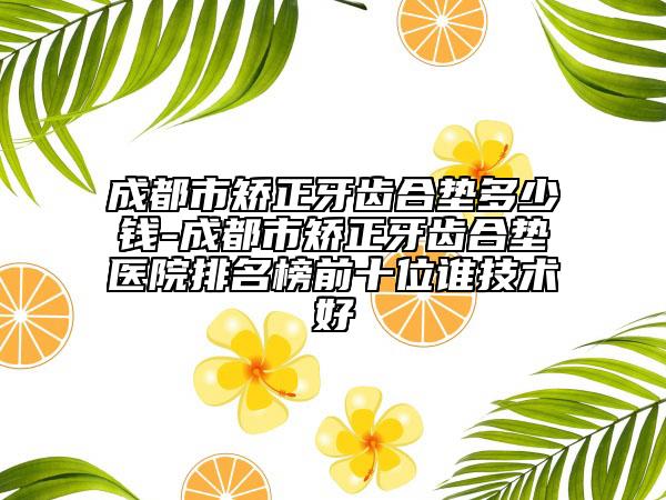 成都市矯正牙齒合墊多少錢-成都市矯正牙齒合墊醫(yī)院排名榜前十位誰技術好