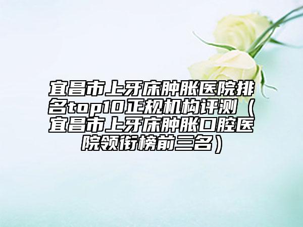 宜昌市上牙床腫脹醫(yī)院排名top10正規(guī)機(jī)構(gòu)評測（宜昌市上牙床腫脹口腔醫(yī)院領(lǐng)銜榜前三名）