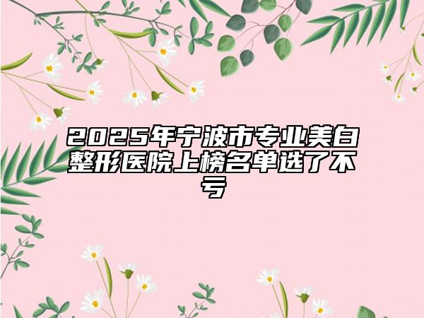 2025年寧波市專業(yè)美白整形醫(yī)院上榜名單選了不虧