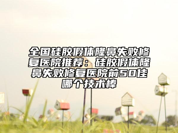 全國硅膠假體隆鼻失敗修復(fù)醫(yī)院推薦：硅膠假體隆鼻失敗修復(fù)醫(yī)院前50佳哪個技術(shù)棒
