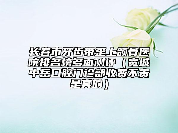 長春市牙齒帶歪上頜骨醫(yī)院排名榜多面測評（寬城中岳口腔門診部收費不貴是真的）