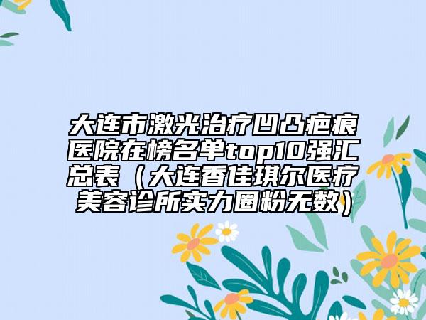 大連市激光治療凹凸疤痕醫(yī)院在榜名單top10強(qiáng)匯總表（大連香佳琪爾醫(yī)療美容診所實(shí)力圈粉無數(shù)）