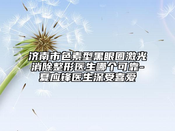 濟(jì)南市色素型黑眼圈激光消除整形醫(yī)生哪個(gè)可靠-夏應(yīng)鋒醫(yī)生深受喜愛