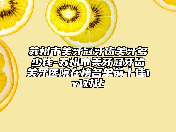 蘇州市美牙冠牙齒美牙多少錢-蘇州市美牙冠牙齒美牙醫(yī)院在榜名單前十佳1v1對比