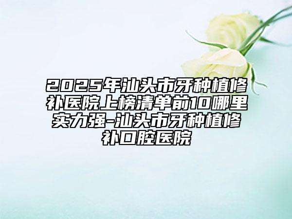 2025年汕頭市牙種植修補醫(yī)院上榜清單前10哪里實力強-汕頭市牙種植修補口腔醫(yī)院