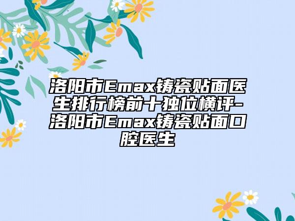洛陽(yáng)市Emax鑄瓷貼面醫(yī)生排行榜前十獨(dú)位橫評(píng)-洛陽(yáng)市Emax鑄瓷貼面口腔醫(yī)生