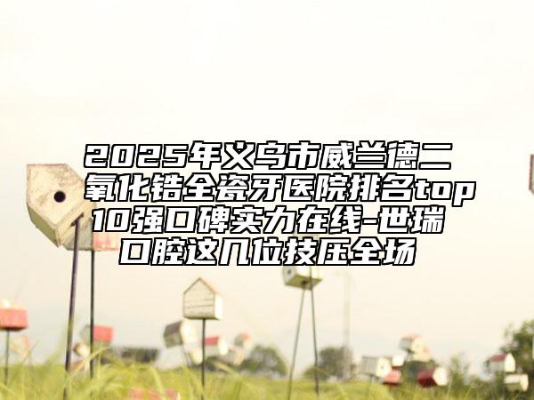 2025年義烏市威蘭德二氧化鋯全瓷牙醫(yī)院排名top10強(qiáng)口碑實(shí)力在線-世瑞口腔這幾位技?jí)喝珗?chǎng)