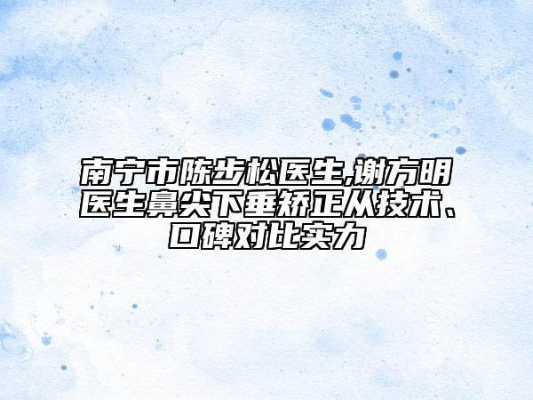 南寧市陳步松醫(yī)生,謝方明醫(yī)生鼻尖下垂矯正從技術(shù)、口碑對(duì)比實(shí)力