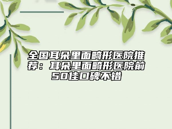 全國耳朵里面畸形醫(yī)院推薦：耳朵里面畸形醫(yī)院前50佳口碑不錯