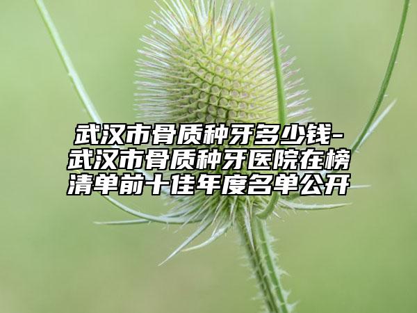 武漢市骨質(zhì)種牙多少錢-武漢市骨質(zhì)種牙醫(yī)院在榜清單前十佳年度名單公開(kāi)