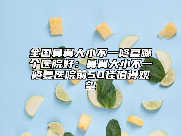 全國(guó)鼻翼大小不一修復(fù)哪個(gè)醫(yī)院好：鼻翼大小不一修復(fù)醫(yī)院前50佳值得觀望