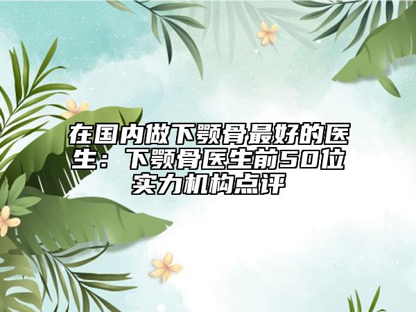 在國內做下顎骨最好的醫(yī)生：下顎骨醫(yī)生前50位實力機構點評