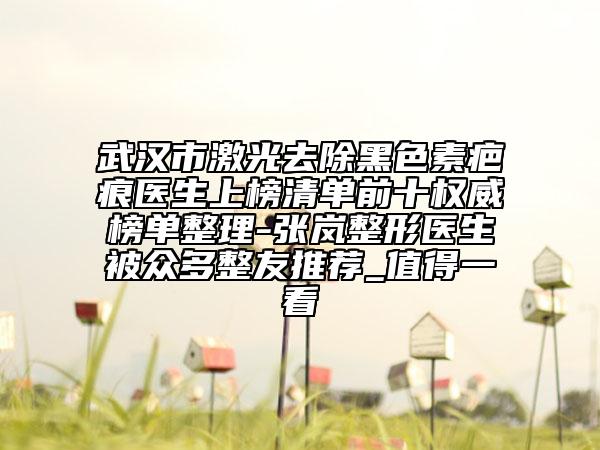 武漢市激光去除黑色素疤痕醫(yī)生上榜清單前十權(quán)威榜單整理-張嵐整形醫(yī)生被眾多整友推薦_值得一看