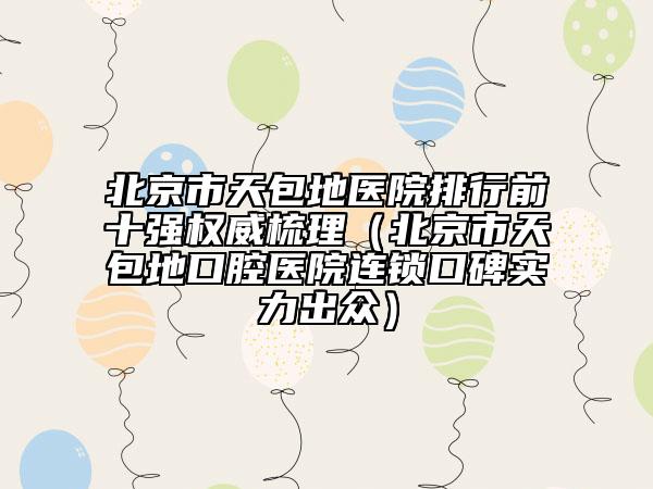 北京市天包地醫(yī)院排行前十強權(quán)威梳理（北京市天包地口腔醫(yī)院連鎖口碑實力出眾）