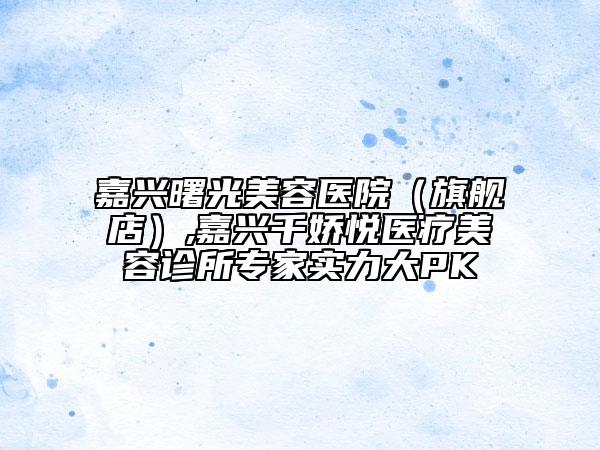 嘉興曙光美容醫(yī)院（旗艦店）,嘉興千嬌悅醫(yī)療美容診所專家實力大PK