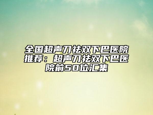 全國(guó)超聲刀祛雙下巴醫(yī)院推薦：超聲刀祛雙下巴醫(yī)院前50位匯集