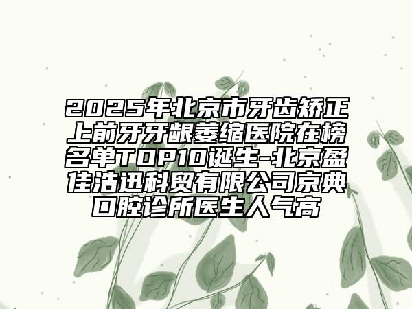 2025年北京市牙齒矯正上前牙牙齦萎縮醫(yī)院在榜名單TOP10誕生-北京盈佳浩迅科貿(mào)有限公司京典口腔診所醫(yī)生人氣高