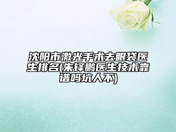 沈陽(yáng)市激光手術(shù)去眼袋醫(yī)生排名(朱鐸鵬醫(yī)生技術(shù)靠譜嗎坑人不)