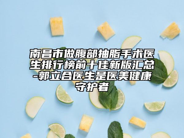 南昌市做腹部抽脂手術(shù)醫(yī)生排行榜前十佳新版匯總-郭立合醫(yī)生是醫(yī)美健康守護(hù)者