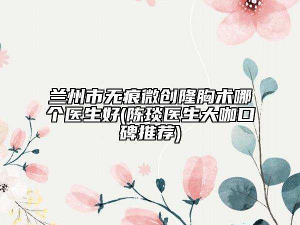 蘭州市無痕微創(chuàng)隆胸術(shù)哪個醫(yī)生好(陳琰醫(yī)生大咖口碑推薦)