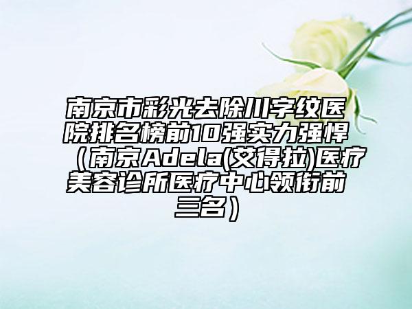 南京市彩光去除川字紋醫(yī)院排名榜前10強(qiáng)實(shí)力強(qiáng)悍（南京Adela(艾得拉)醫(yī)療美容診所醫(yī)療中心領(lǐng)銜前三名）
