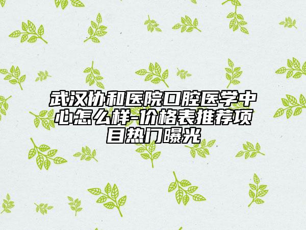 武漢協(xié)和醫(yī)院口腔醫(yī)學(xué)中心怎么樣-價(jià)格表推薦項(xiàng)目熱門曝光