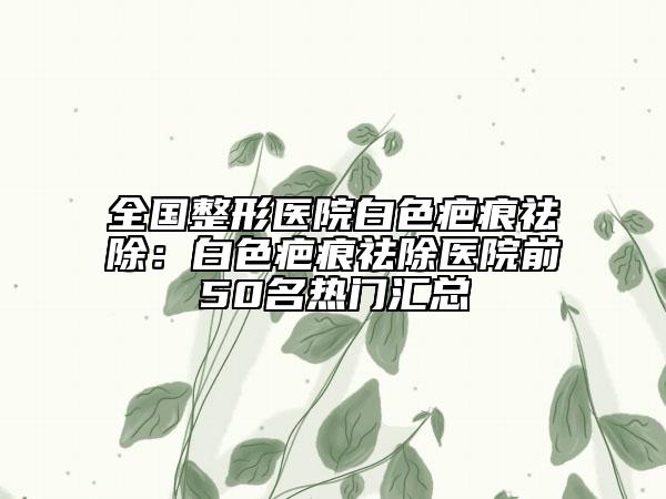 全國(guó)整形醫(yī)院白色疤痕祛除：白色疤痕祛除醫(yī)院前50名熱門匯總