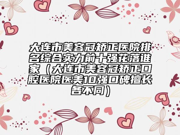 大連市美容冠矯正醫(yī)院排名綜合實力前十強花落誰家（大連市美容冠矯正口腔醫(yī)院醫(yī)美10強口碑擅長各不同）