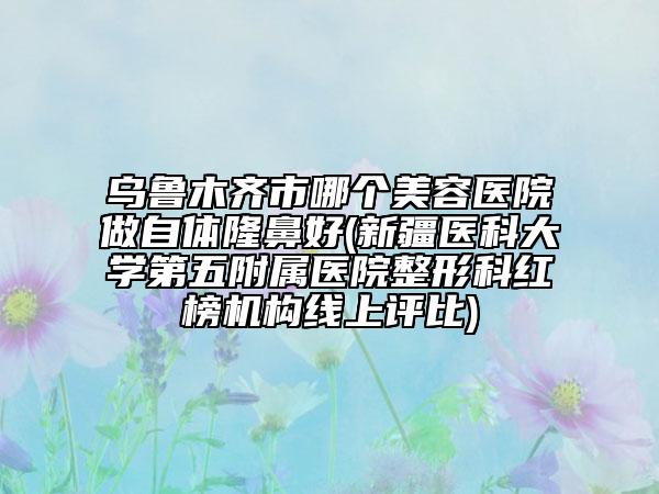 烏魯木齊市哪個美容醫(yī)院做自體隆鼻好(新疆醫(yī)科大學(xué)第五附屬醫(yī)院整形科紅榜機構(gòu)線上評比)