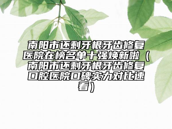南陽市還剩牙根牙齒修復醫(yī)院在榜名單十強煥新啦（南陽市還剩牙根牙齒修復口腔醫(yī)院口碑實力對比速看）