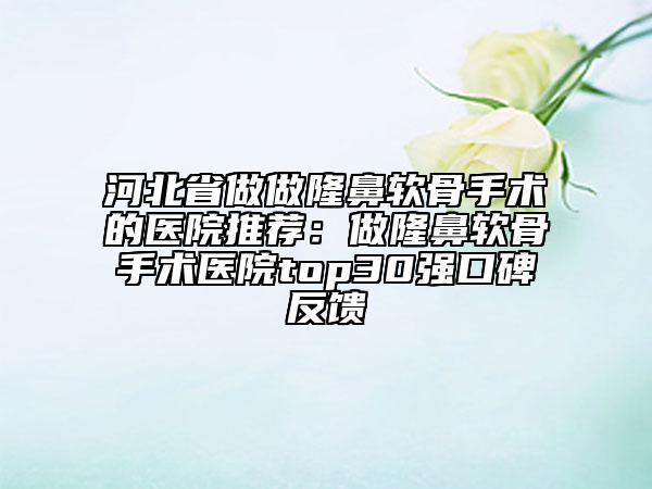 河北省做做隆鼻軟骨手術(shù)的醫(yī)院推薦：做隆鼻軟骨手術(shù)醫(yī)院top30強(qiáng)口碑反饋