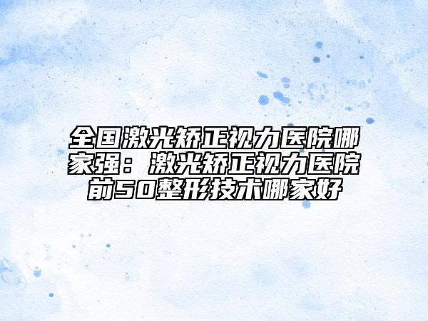 全國(guó)激光矯正視力醫(yī)院哪家強(qiáng)：激光矯正視力醫(yī)院前50整形技術(shù)哪家好
