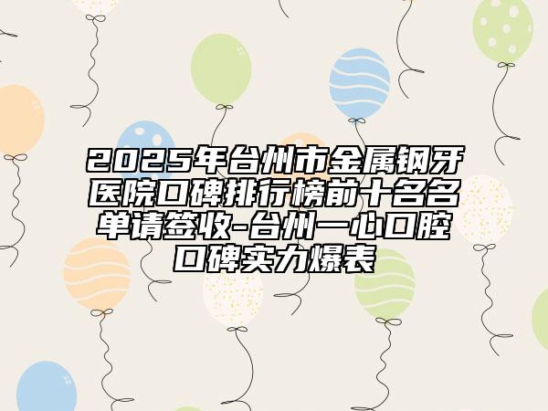 2025年臺州市金屬鋼牙醫(yī)院口碑排行榜前十名名單請簽收-臺州一心口腔口碑實力爆表