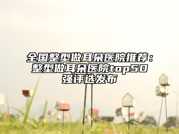 全國整型做耳朵醫(yī)院推薦：整型做耳朵醫(yī)院top50強評選發(fā)布