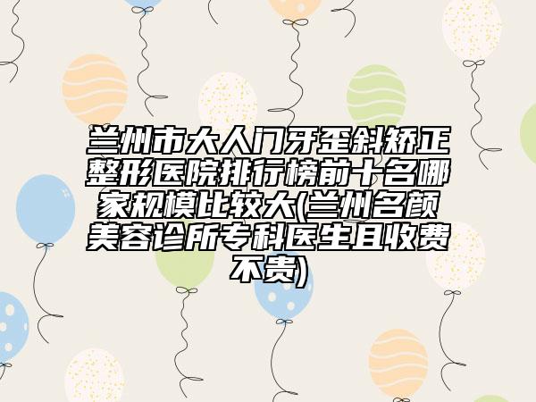 蘭州市大人門牙歪斜矯正整形醫(yī)院排行榜前十名哪家規(guī)模比較大(蘭州名顏美容診所?？漆t(yī)生且收費(fèi)不貴)
