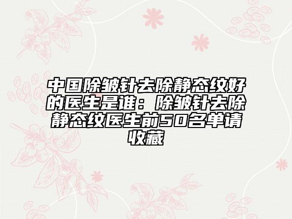 中國(guó)除皺針去除靜態(tài)紋好的醫(yī)生是誰：除皺針去除靜態(tài)紋醫(yī)生前50名單請(qǐng)收藏