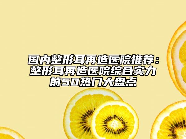 國內(nèi)整形耳再造醫(yī)院推薦：整形耳再造醫(yī)院綜合實力前50熱門大盤點(diǎn)
