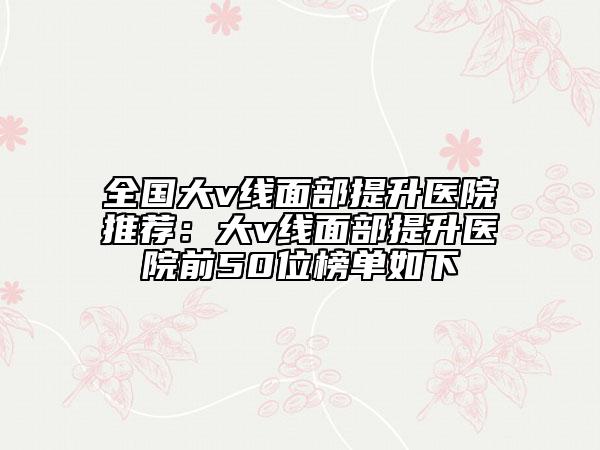 全國大v線面部提升醫(yī)院推薦：大v線面部提升醫(yī)院前50位榜單如下