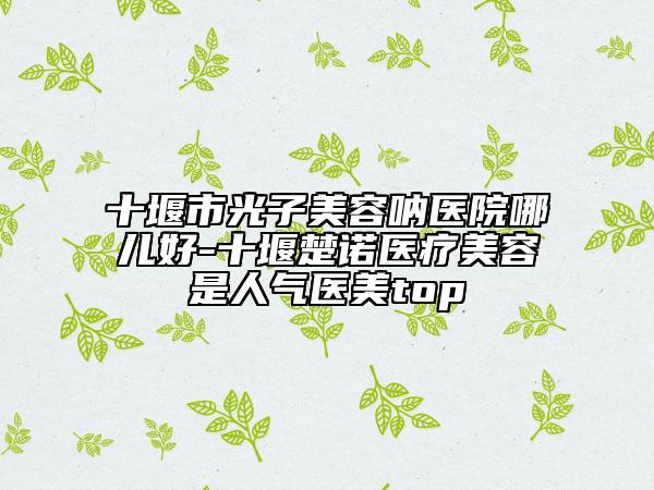 十堰市光子美容吶醫(yī)院哪兒好-十堰楚諾醫(yī)療美容是人氣醫(yī)美top