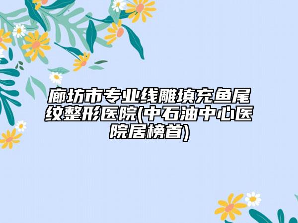 廊坊市專業(yè)線雕填充魚尾紋整形醫(yī)院(中石油中心醫(yī)院居榜首)