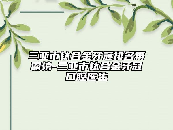 三亞市鈦合金牙冠排名再霸榜-三亞市鈦合金牙冠口腔醫(yī)生