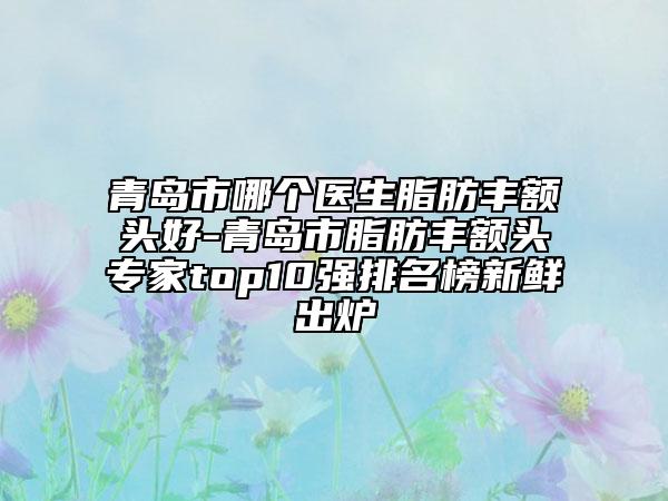 青島市哪個(gè)醫(yī)生脂肪豐額頭好-青島市脂肪豐額頭專家top10強(qiáng)排名榜新鮮出爐