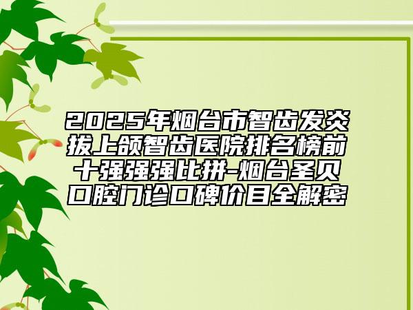 2025年煙臺市智齒發(fā)炎拔上頜智齒醫(yī)院排名榜前十強強強比拼-煙臺圣貝口腔門診口碑價目全解密