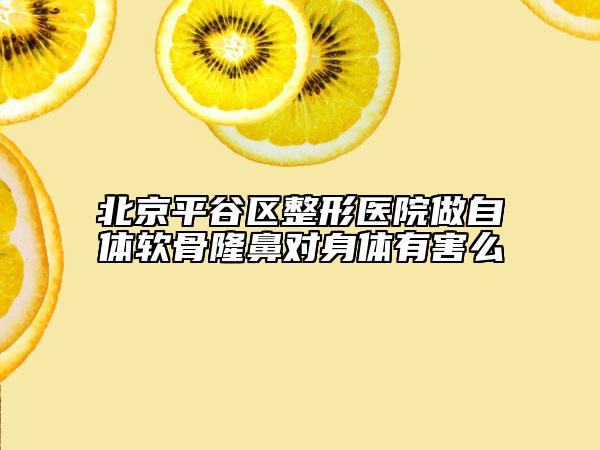 北京平谷區(qū)整形醫(yī)院做自體軟骨隆鼻對身體有害么