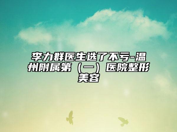 李力群醫(yī)生選了不虧-溫州附屬第（一）醫(yī)院整形美容