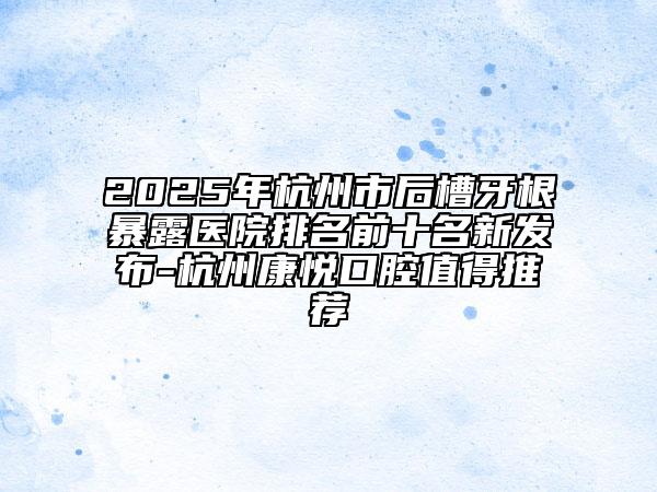 2025年杭州市后槽牙根暴露醫(yī)院排名前十名新發(fā)布-杭州康悅口腔值得推薦