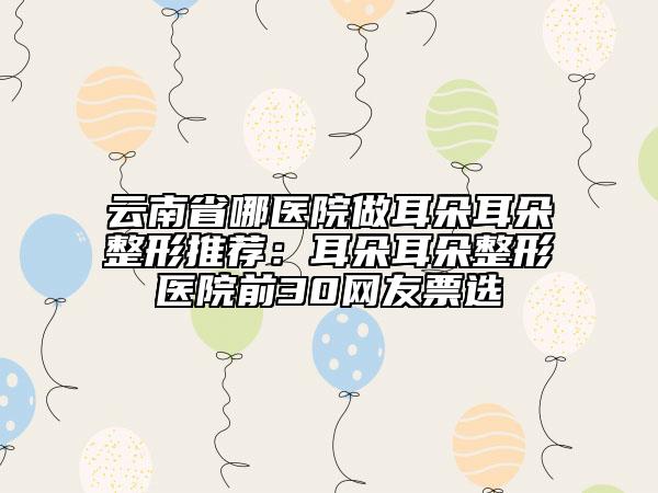 云南省哪醫(yī)院做耳朵耳朵整形推薦：耳朵耳朵整形醫(yī)院前30網(wǎng)友票選