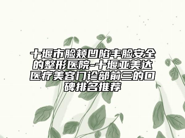 十堰市臉頰凹陷豐臉安全的整形醫(yī)院-十堰亞美達(dá)醫(yī)療美容門診部前三的口碑排名推薦